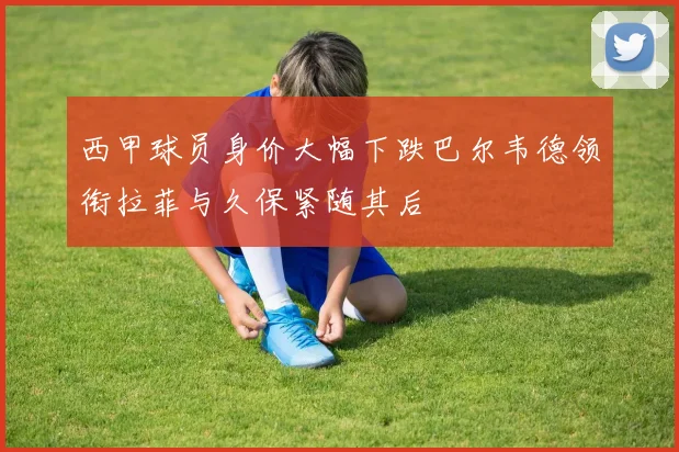 西甲球员身价大幅下跌巴尔韦德领衔拉菲与久保紧随其后