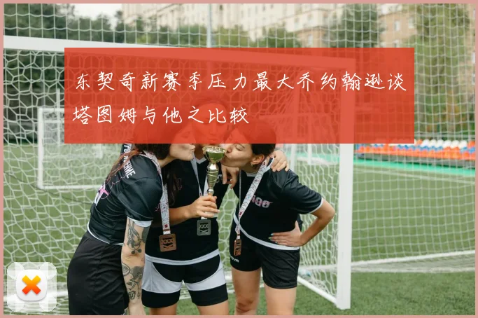 东契奇新赛季压力最大乔约翰逊谈塔图姆与他之比较