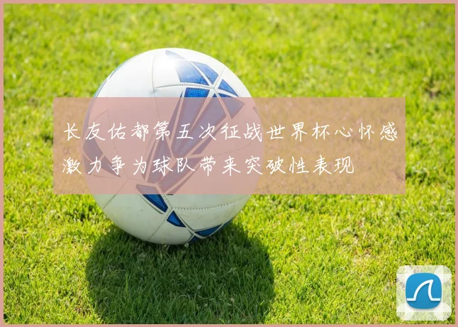 长友佑都第五次征战世界杯心怀感激力争为球队带来突破性表现