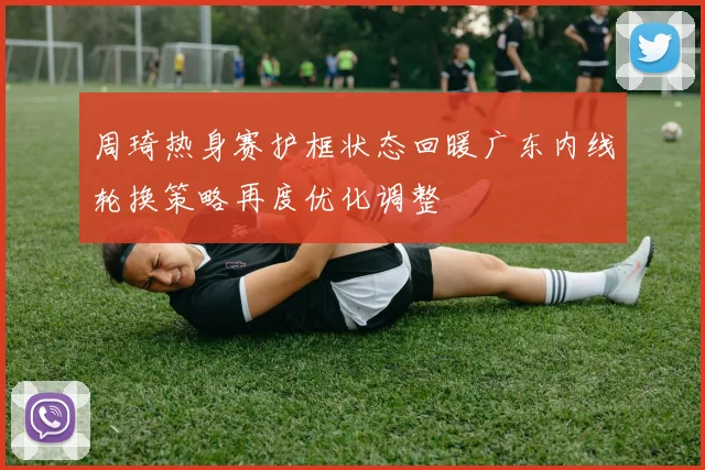 周琦热身赛护框状态回暖广东内线轮换策略再度优化调整