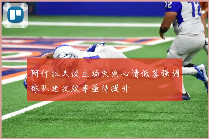 阿什拉夫谈主场失利心情低落强调球队进攻效率亟待提升