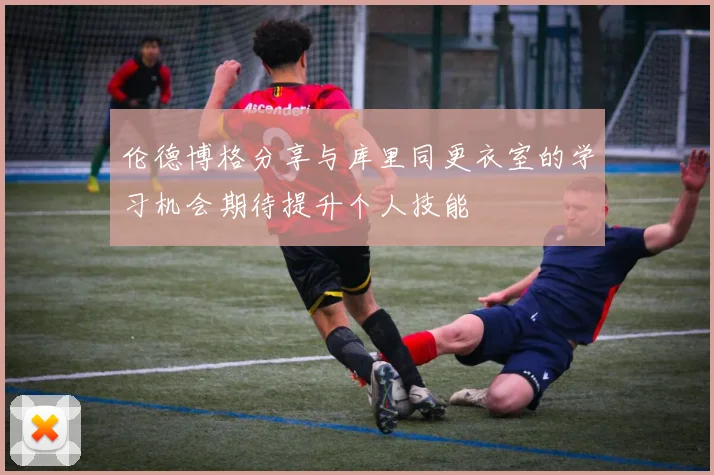 伦德博格分享与库里同更衣室的学习机会期待提升个人技能