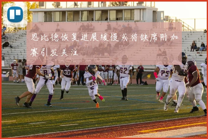 恩比德恢复进展缓慢或将缺席附加赛引发关注
