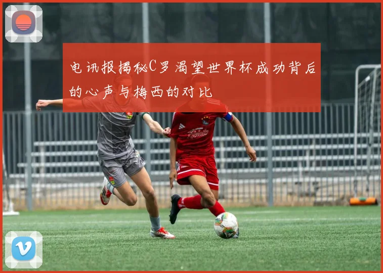 电讯报揭秘C罗渴望世界杯成功背后的心声与梅西的对比