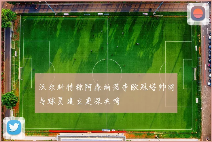 沃尔科特称阿森纳若夺欧冠塔帅将与球员建立更深共鸣