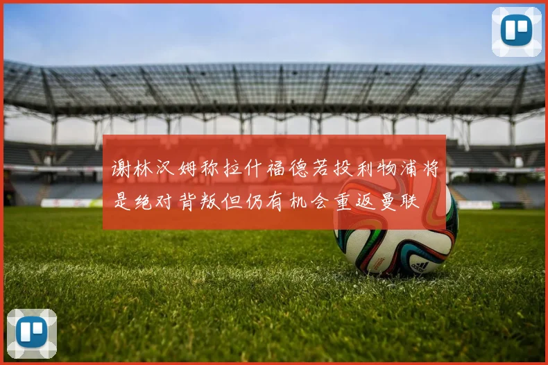 谢林汉姆称拉什福德若投利物浦将是绝对背叛但仍有机会重返曼联