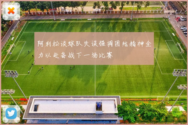 阿利松谈球队失误强调团结精神全力以赴备战下一场比赛