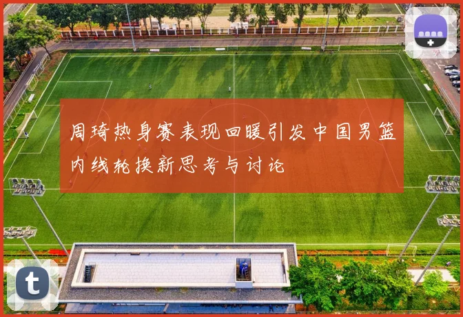 周琦热身赛表现回暖引发中国男篮内线轮换新思考与讨论