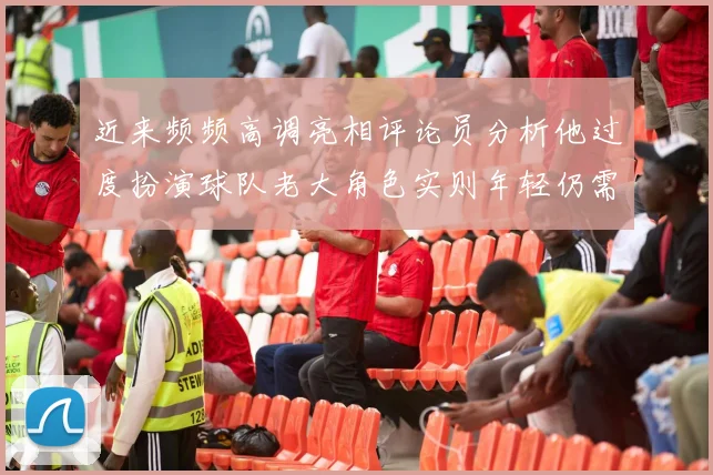 近来频频高调亮相评论员分析他过度扮演球队老大角色实则年轻仍需成长