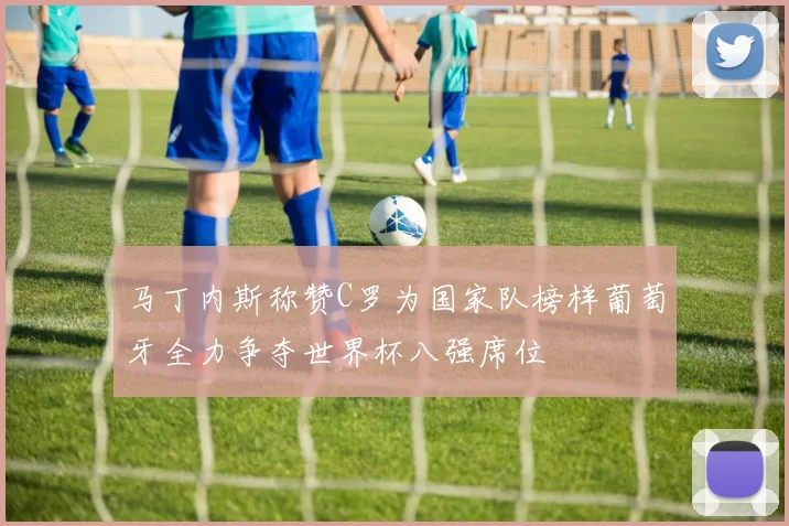 马丁内斯称赞C罗为国家队榜样葡萄牙全力争夺世界杯八强席位