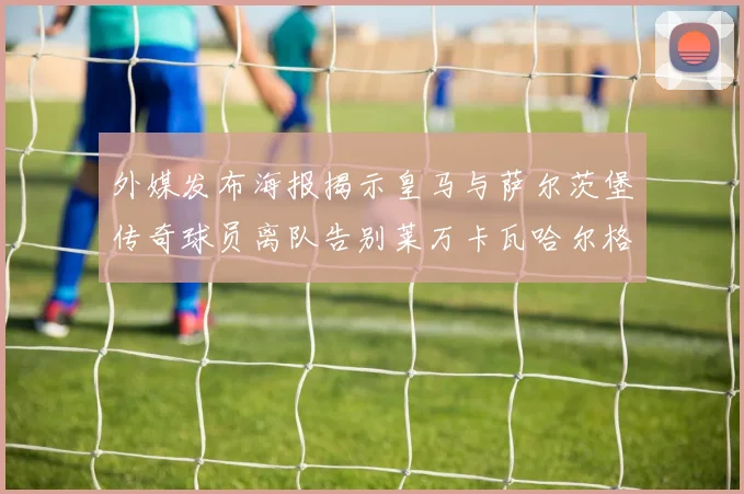 外媒发布海报揭示皇马与萨尔茨堡传奇球员离队告别莱万卡瓦哈尔格列兹曼