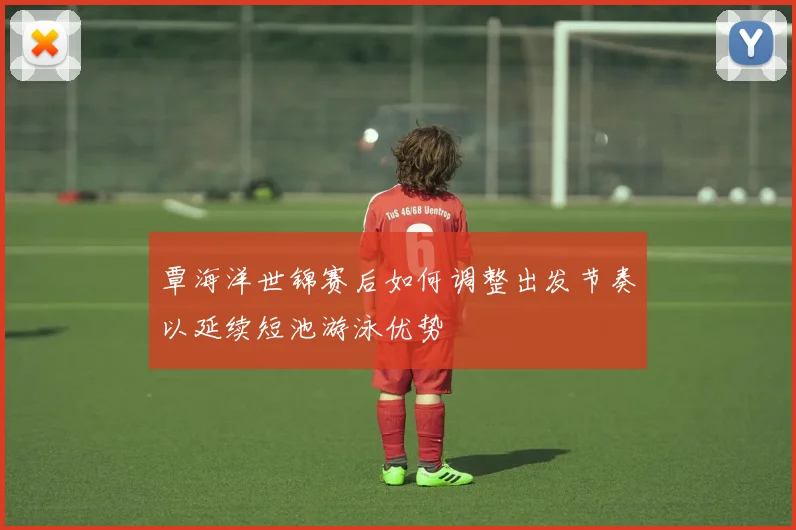 覃海洋世锦赛后如何调整出发节奏以延续短池游泳优势