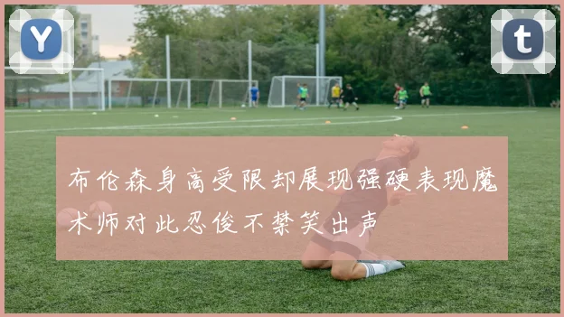 布伦森身高受限却展现强硬表现魔术师对此忍俊不禁笑出声