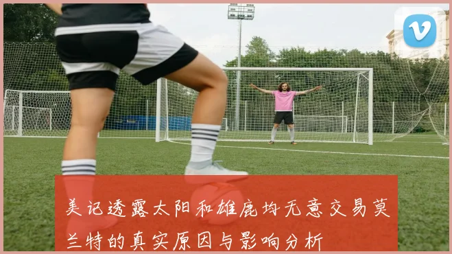 美记透露太阳和雄鹿均无意交易莫兰特的真实原因与影响分析