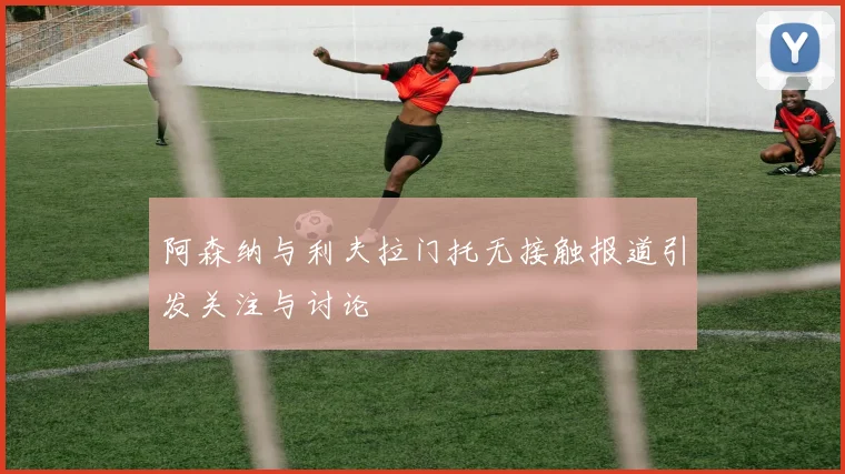 阿森纳与利夫拉门托无接触报道引发关注与讨论