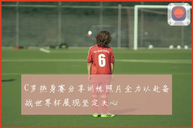 C罗热身赛分享训练照片全力以赴备战世界杯展现坚定决心