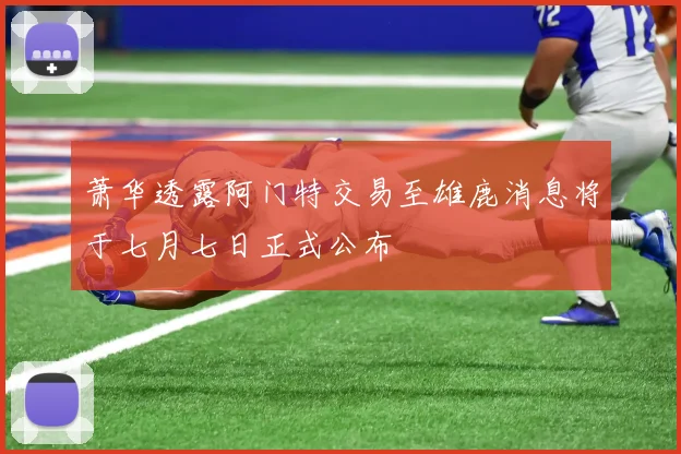 萧华透露阿门特交易至雄鹿消息将于七月七日正式公布