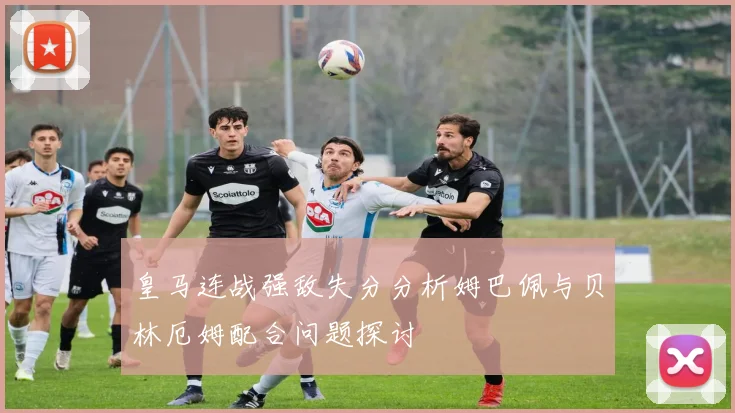 皇马连战强敌失分分析姆巴佩与贝林厄姆配合问题探讨
