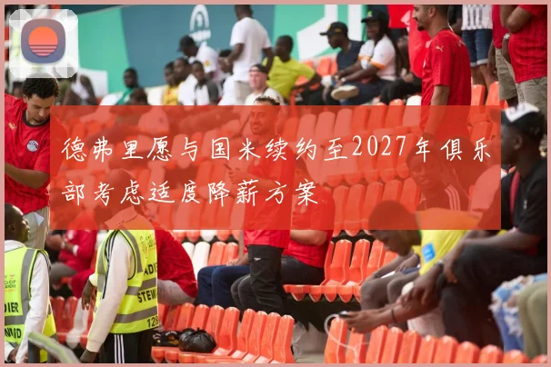 德弗里愿与国米续约至2027年俱乐部考虑适度降薪方案