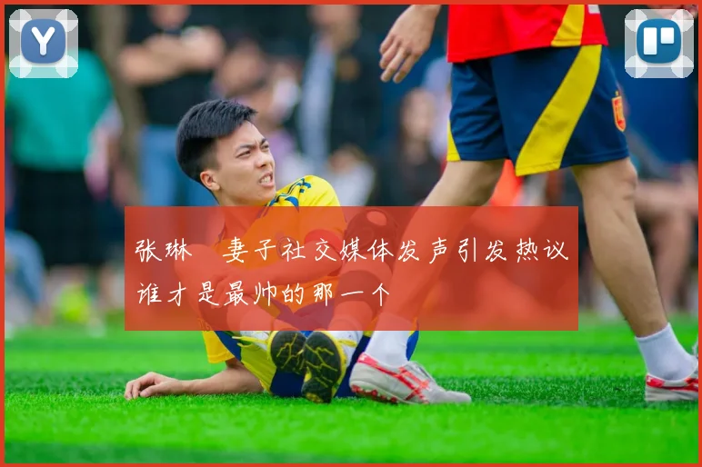 张琳芃妻子社交媒体发声引发热议谁才是最帅的那一个