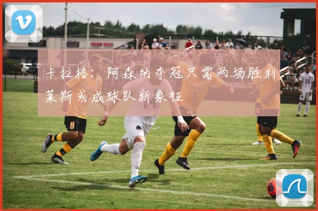 卡拉格：阿森纳夺冠只需两场胜利莱斯或成球队新象征
