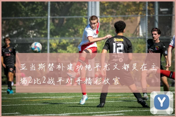 亚当斯替补建功绝平尤文都灵在主场2比2战平对手精彩收官