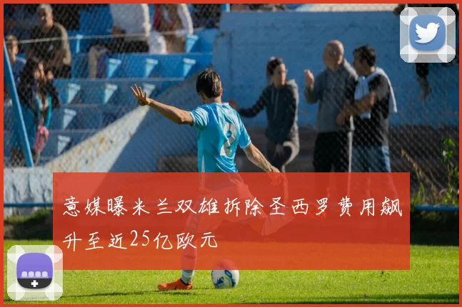 意媒曝米兰双雄拆除圣西罗费用飙升至近25亿欧元